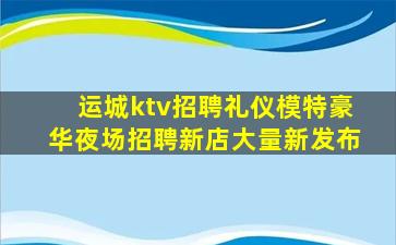 运城ktv招聘礼仪模特豪华夜场招聘新店大量新发布